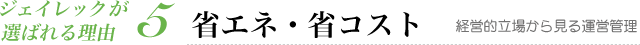 ジェイレックが選ばれる理由5：省エネ・省コスト【経営的立場から見る運営管理】